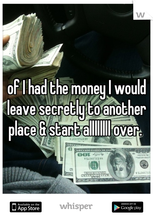 of I had the money I would leave secretly to another place & start allllllll over. 