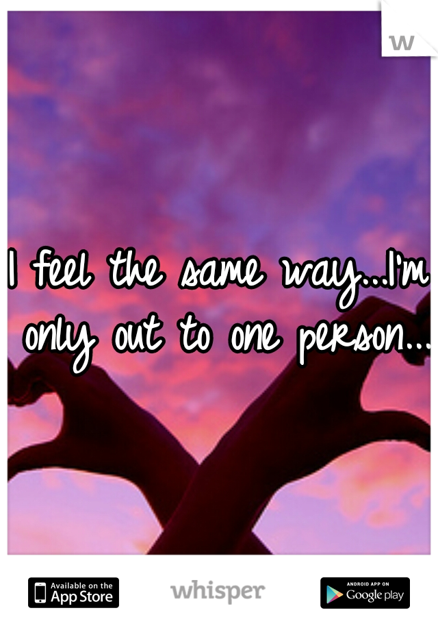 I feel the same way...I'm only out to one person...