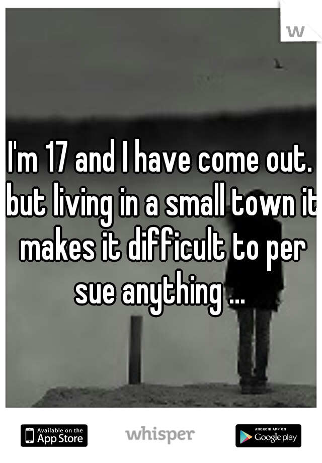I'm 17 and I have come out. but living in a small town it makes it difficult to per sue anything ... 