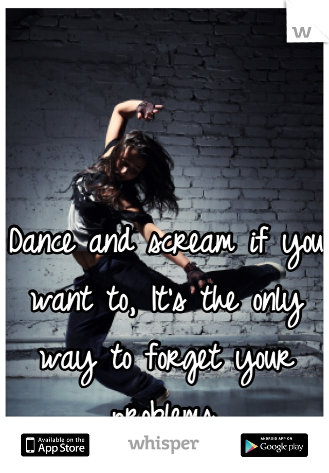 Dance and scream if you want to, It's the only way to forget your problems.