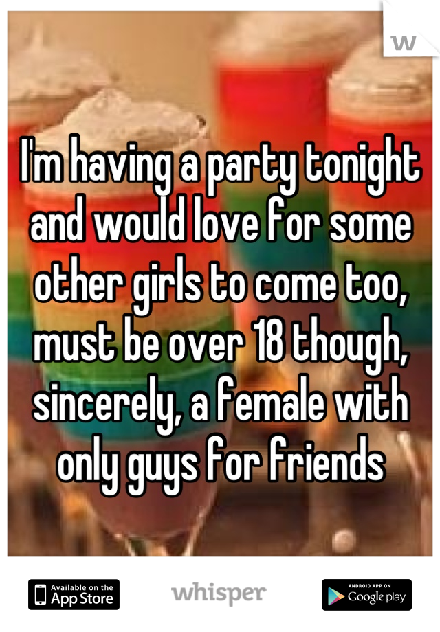 I'm having a party tonight and would love for some other girls to come too, must be over 18 though, sincerely, a female with only guys for friends