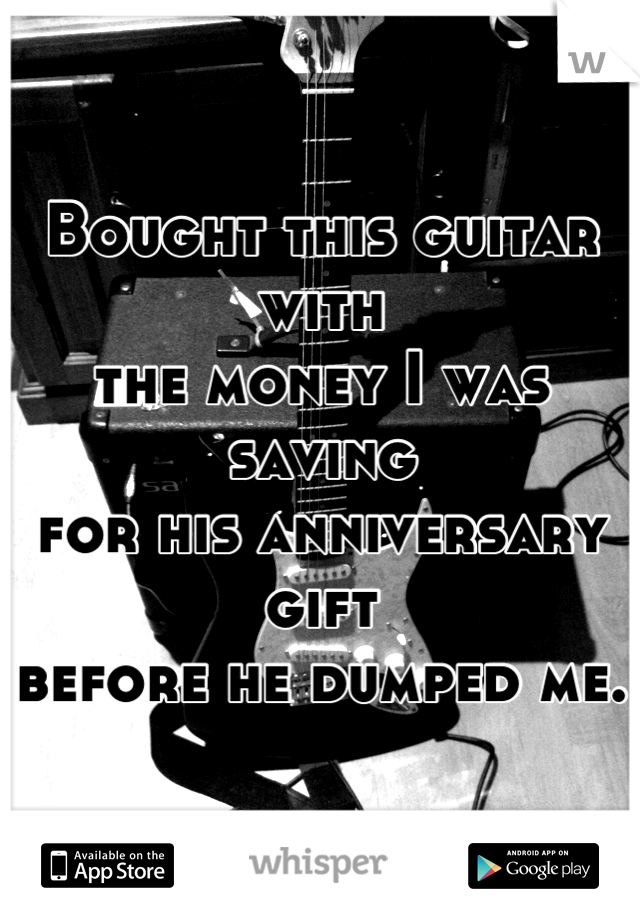 Bought this guitar with 
the money I was saving
for his anniversary gift
before he dumped me.  