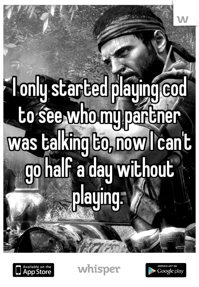I only started playing cod to see who my partner was talking to, now I can't go half a day without playing. 