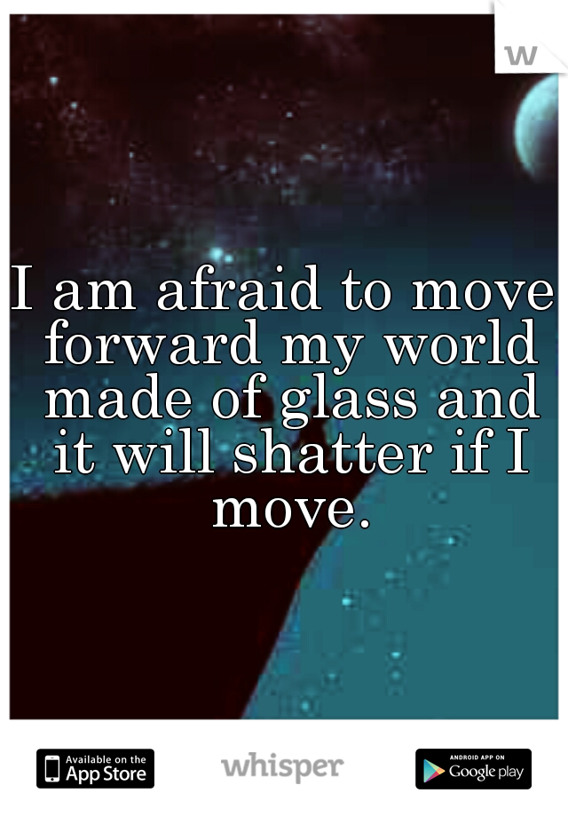 I am afraid to move forward my world made of glass and it will shatter if I move.
