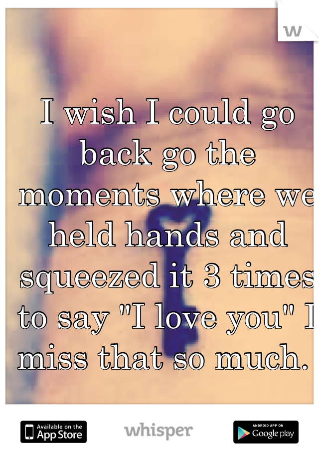 I wish I could go back go the moments where we held hands and squeezed it 3 times to say "I love you" I miss that so much. 