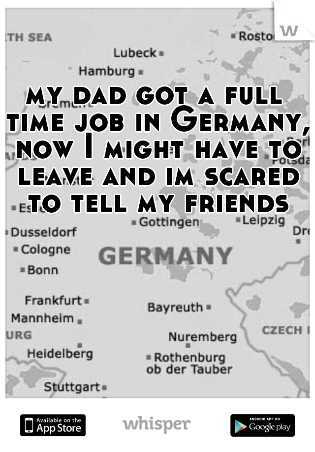 my dad got a full time job in Germany, now I might have to leave and im scared to tell my friends