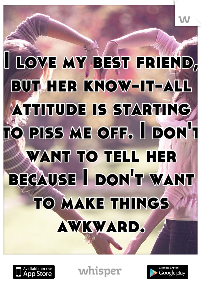 I love my best friend, but her know-it-all attitude is starting to piss me off. I don't want to tell her because I don't want to make things awkward.