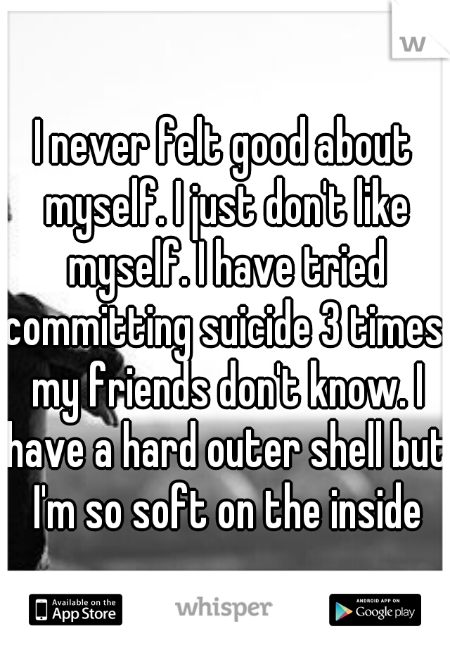 I never felt good about myself. I just don't like myself. I have tried committing suicide 3 times. my friends don't know. I have a hard outer shell but I'm so soft on the inside