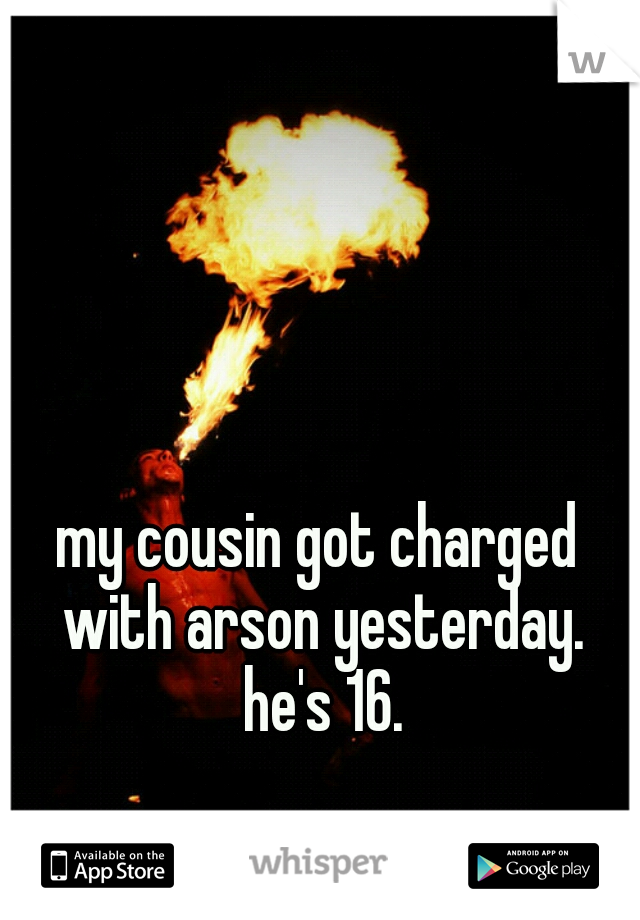 my cousin got charged with arson yesterday. he's 16.