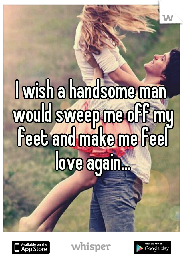 I wish a handsome man would sweep me off my feet and make me feel love again...