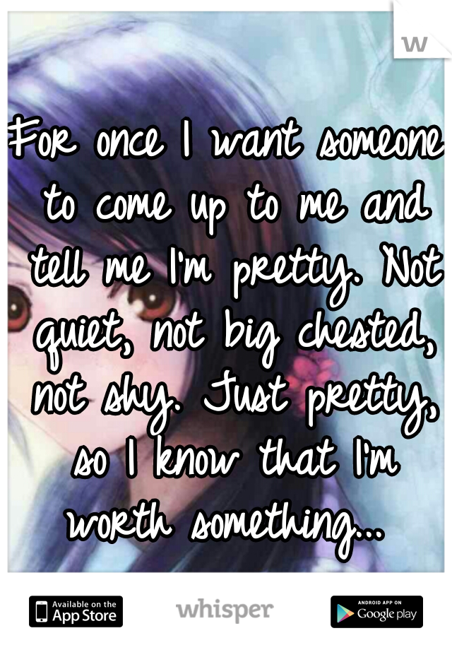 For once I want someone to come up to me and tell me I'm pretty. Not quiet, not big chested, not shy. Just pretty, so I know that I'm worth something... 