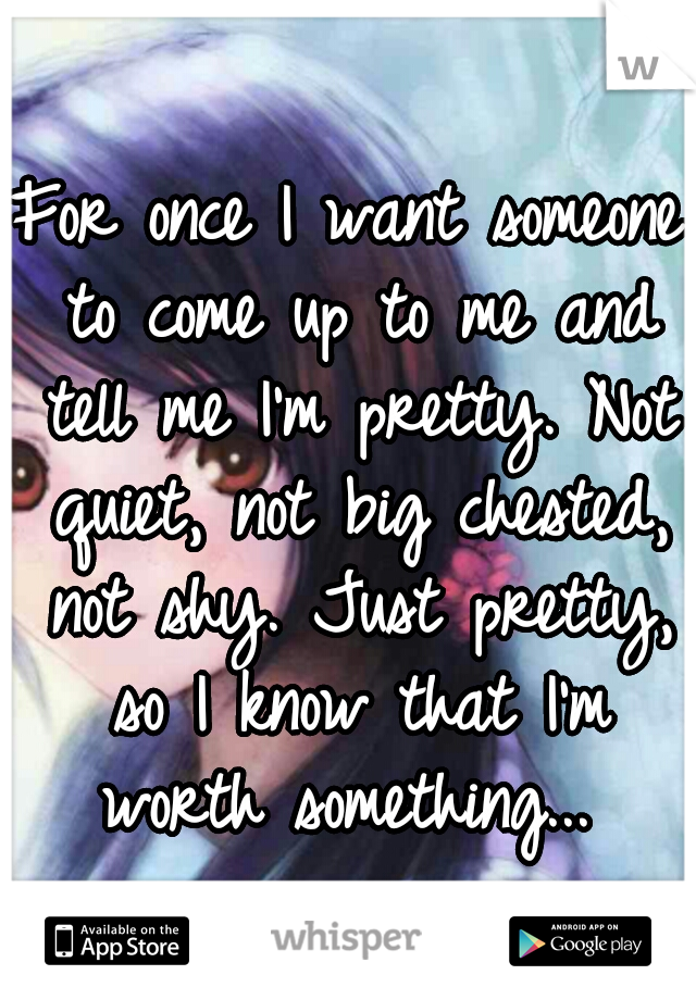 For once I want someone to come up to me and tell me I'm pretty. Not quiet, not big chested, not shy. Just pretty, so I know that I'm worth something... 