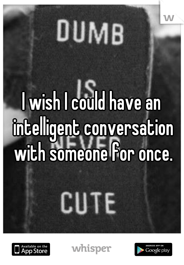 I wish I could have an intelligent conversation with someone for once.