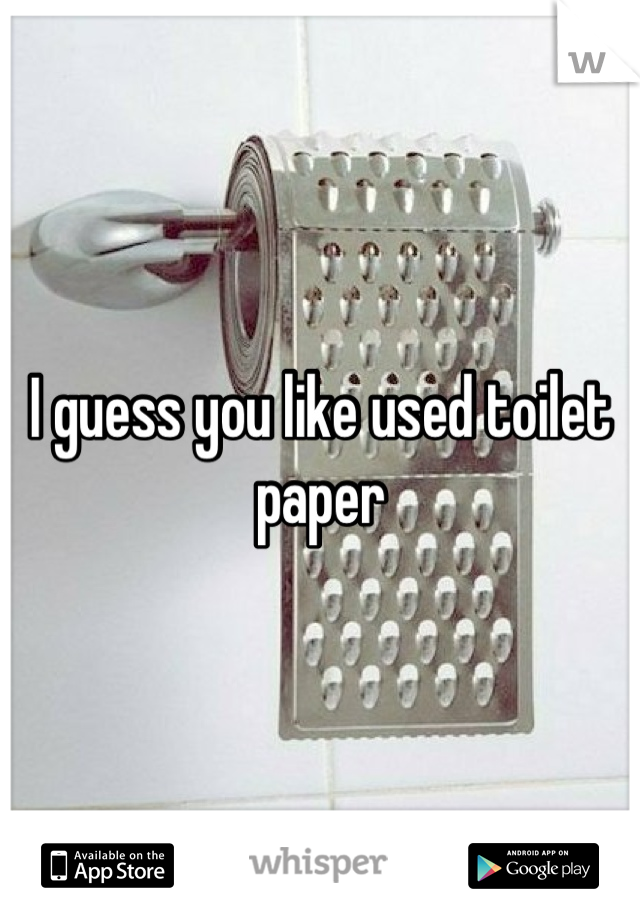 I guess you like used toilet paper