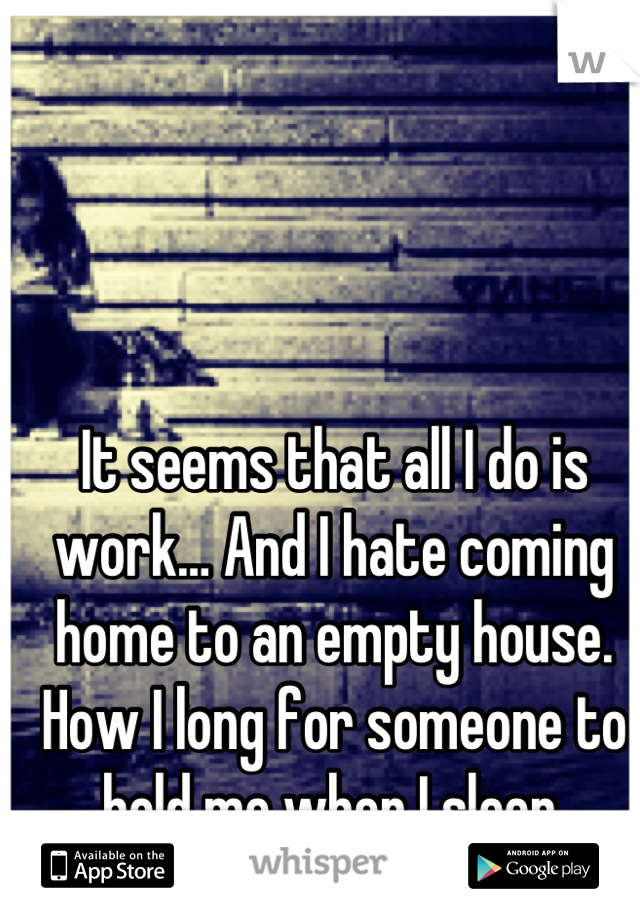 It seems that all I do is work… And I hate coming home to an empty house. How I long for someone to hold me when I sleep.