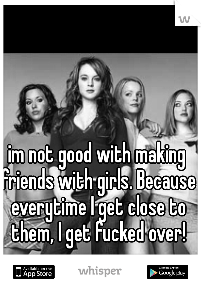 im not good with making friends with girls. Because everytime I get close to them, I get fucked over!
