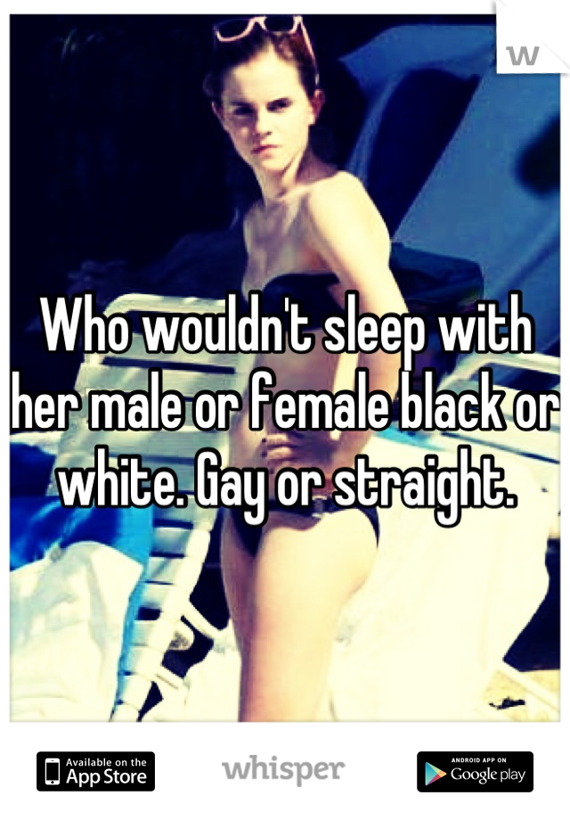 Who wouldn't sleep with her male or female black or white. Gay or straight.