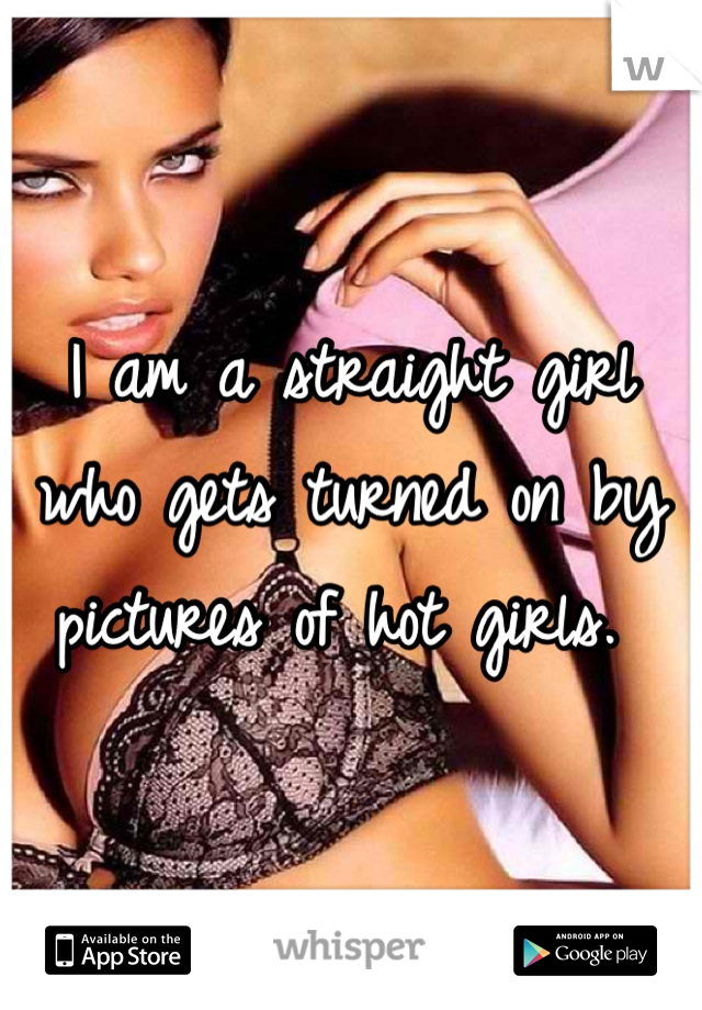 I am a straight girl who gets turned on by pictures of hot girls. 
