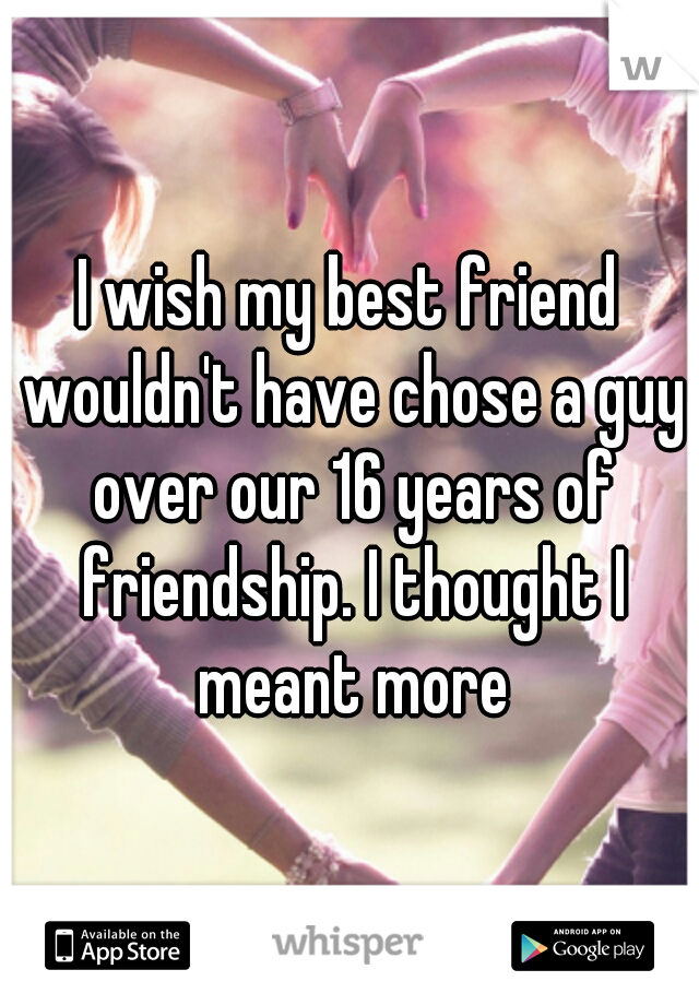 I wish my best friend wouldn't have chose a guy over our 16 years of friendship. I thought I meant more