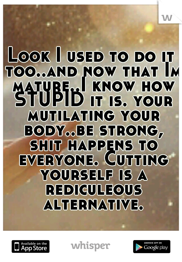 Look I used to do it too..and now that Im mature..I know how STUPID it is. your mutilating your body..be strong, shit happens to everyone. Cutting yourself is a rediculeous alternative.