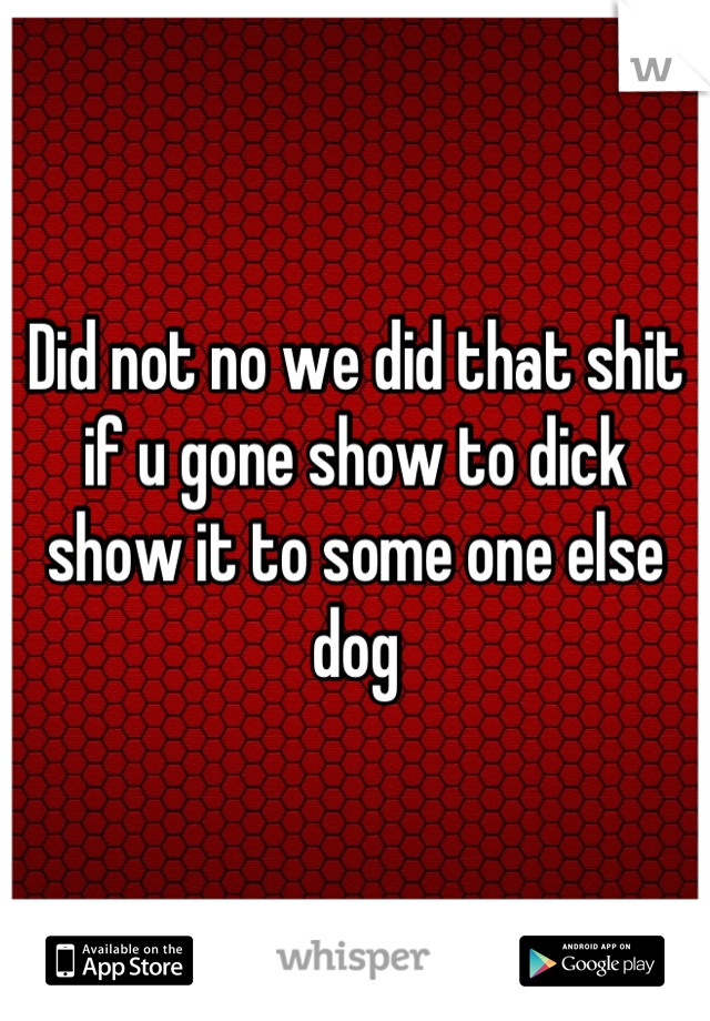Did not no we did that shit if u gone show to dick show it to some one else dog