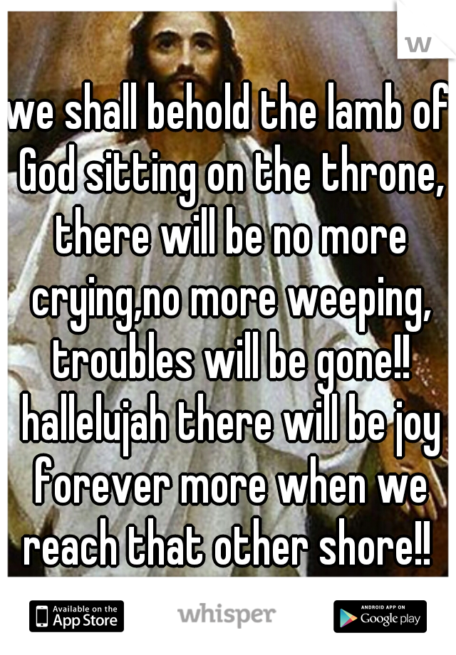we shall behold the lamb of God sitting on the throne, there will be no more crying,no more weeping, troubles will be gone!! hallelujah there will be joy forever more when we reach that other shore!! 