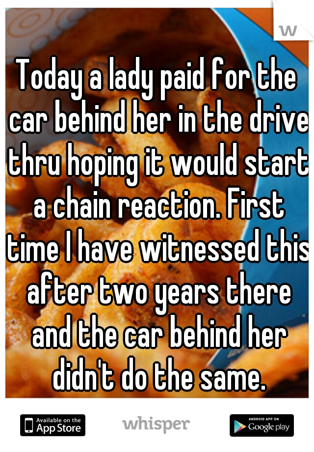 Today a lady paid for the car behind her in the drive thru hoping it would start a chain reaction. First time I have witnessed this after two years there and the car behind her didn't do the same.