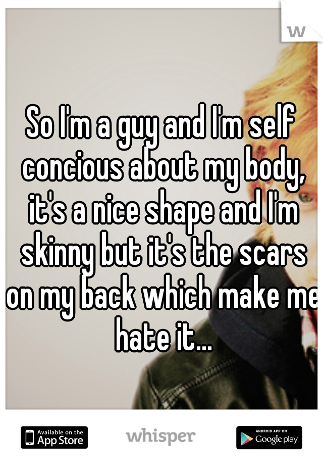 So I'm a guy and I'm self concious about my body, it's a nice shape and I'm skinny but it's the scars on my back which make me hate it...