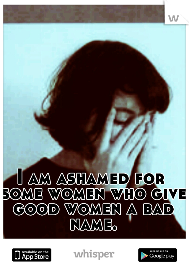 I am ashamed for some women who give good women a bad name.