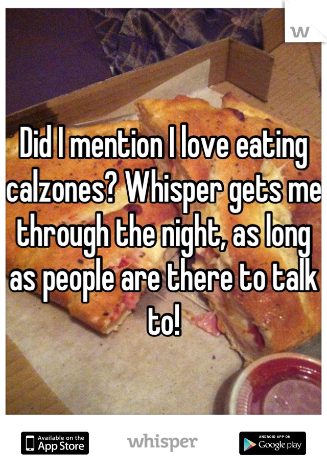Did I mention I love eating calzones? Whisper gets me through the night, as long as people are there to talk to!