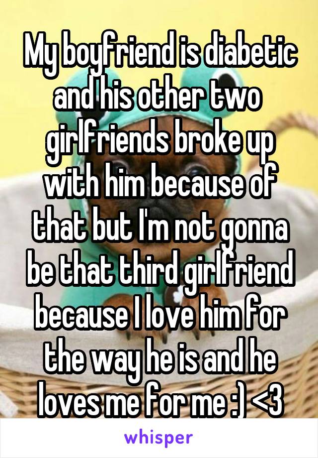 My boyfriend is diabetic and his other two  girlfriends broke up with him because of that but I'm not gonna be that third girlfriend because I love him for the way he is and he loves me for me :) <3