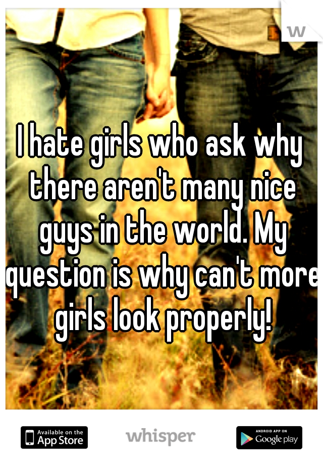 I hate girls who ask why there aren't many nice guys in the world. My question is why can't more girls look properly!