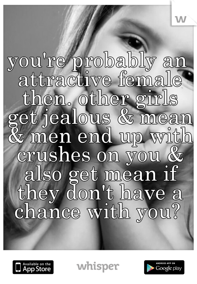 you're probably an attractive female then. other girls get jealous & mean & men end up with crushes on you & also get mean if they don't have a chance with you? 