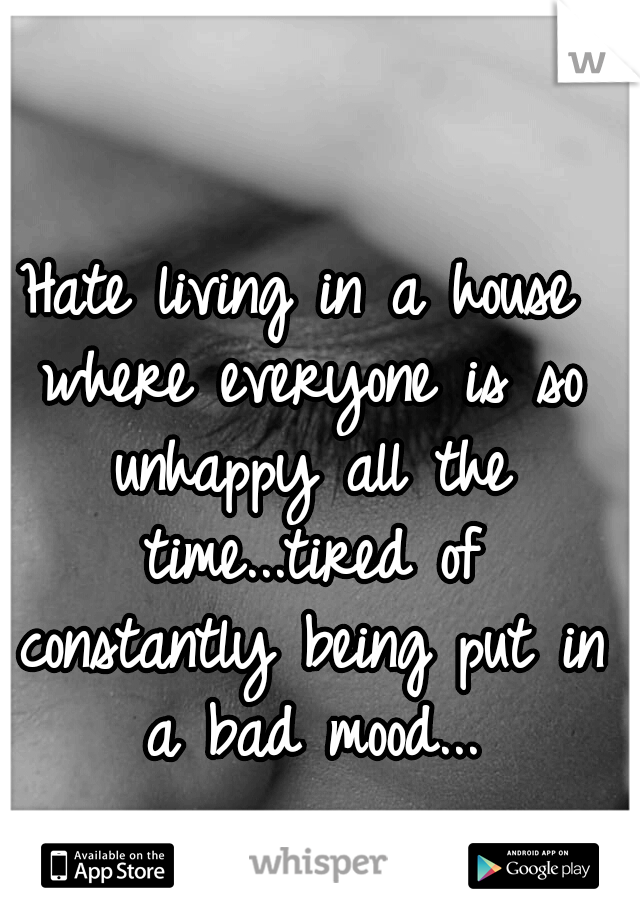 Hate living in a house where everyone is so unhappy all the time...tired of constantly being put in a bad mood...