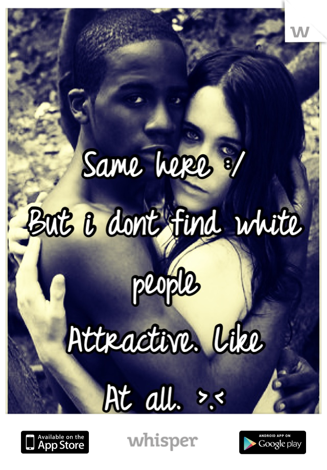 Same here :/ 
But i dont find white people 
Attractive. Like 
At all. >.<