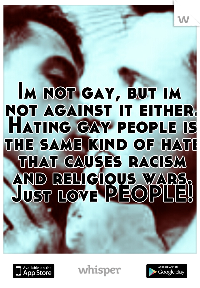 Im not gay, but im not against it either. Hating gay people is the same kind of hate that causes racism and religious wars. Just love PEOPLE!