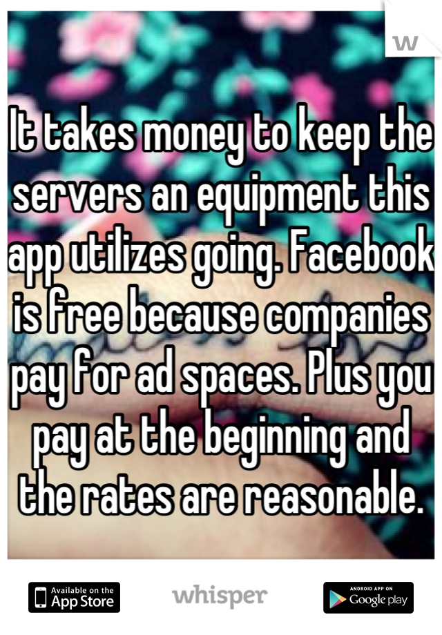 It takes money to keep the servers an equipment this app utilizes going. Facebook is free because companies pay for ad spaces. Plus you pay at the beginning and the rates are reasonable.