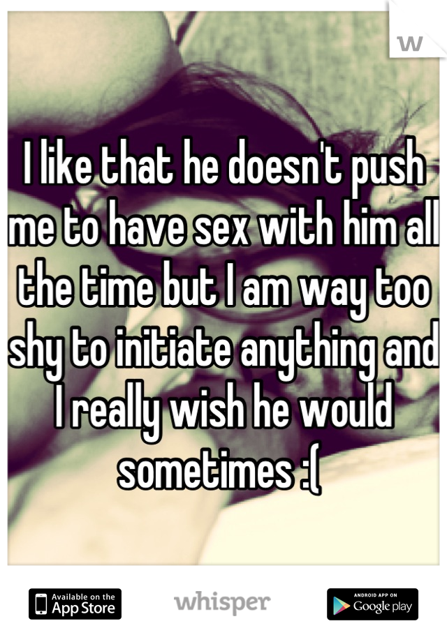 I like that he doesn't push me to have sex with him all the time but I am way too shy to initiate anything and I really wish he would sometimes :( 