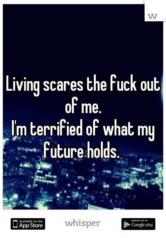 Living scares the fuck out of me. 
I'm terrified of what my future holds. 