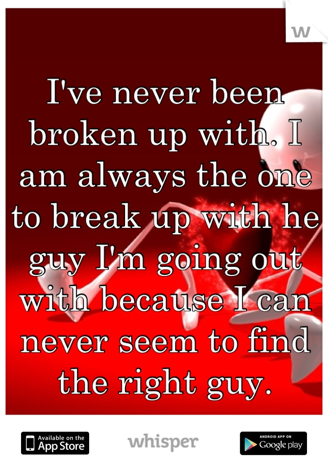 I've never been broken up with. I am always the one to break up with he guy I'm going out with because I can never seem to find the right guy.