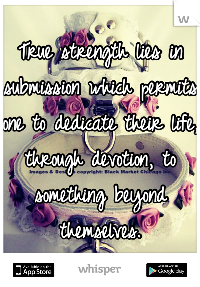True strength lies in submission which permits one to dedicate their life, through devotion, to something beyond themselves.