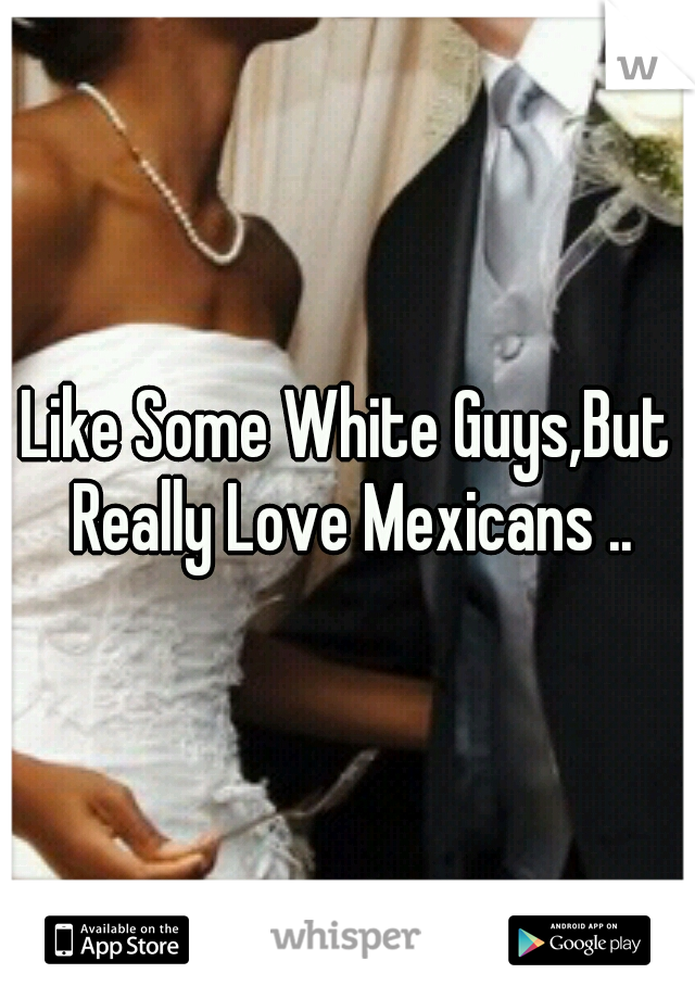 I Like Some White Guys,But I Really Love Mexicans ..