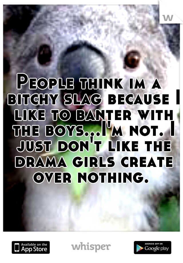 People think im a  bitchy slag because I like to banter with the boys...I'm not. I just don't like the drama girls create over nothing. 