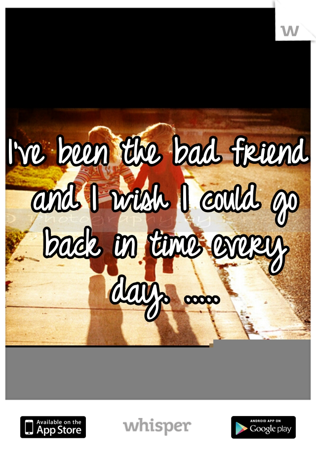 I've been the bad friend and I wish I could go back in time every day. .....