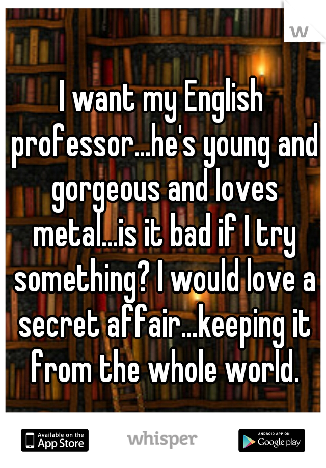 I want my English professor...he's young and gorgeous and loves metal...is it bad if I try something? I would love a secret affair...keeping it from the whole world.
