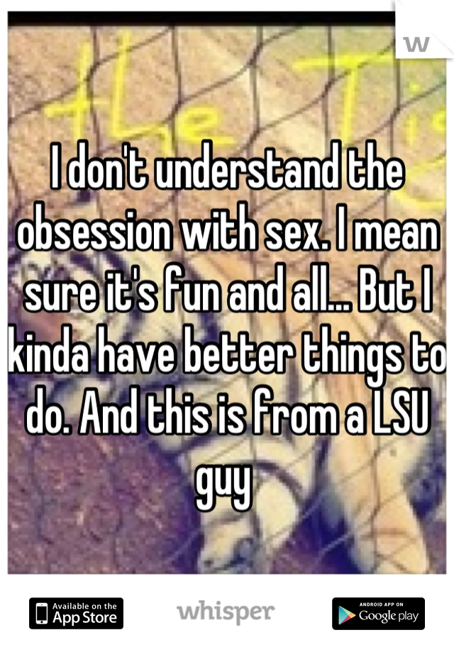 I don't understand the obsession with sex. I mean sure it's fun and all... But I kinda have better things to do. And this is from a LSU guy 
