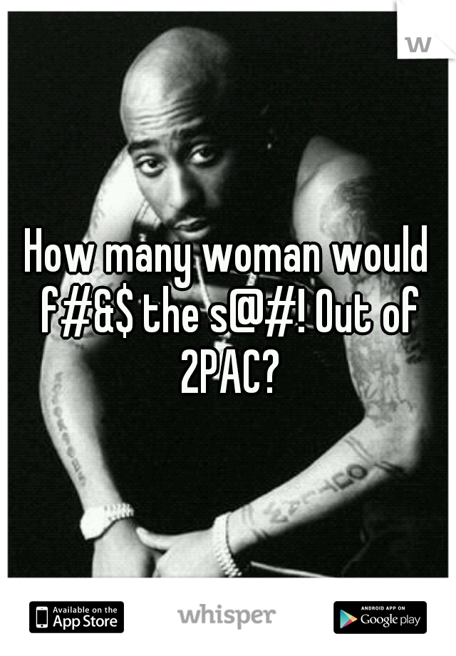 How many woman would f#&$ the s@#! Out of 2PAC?