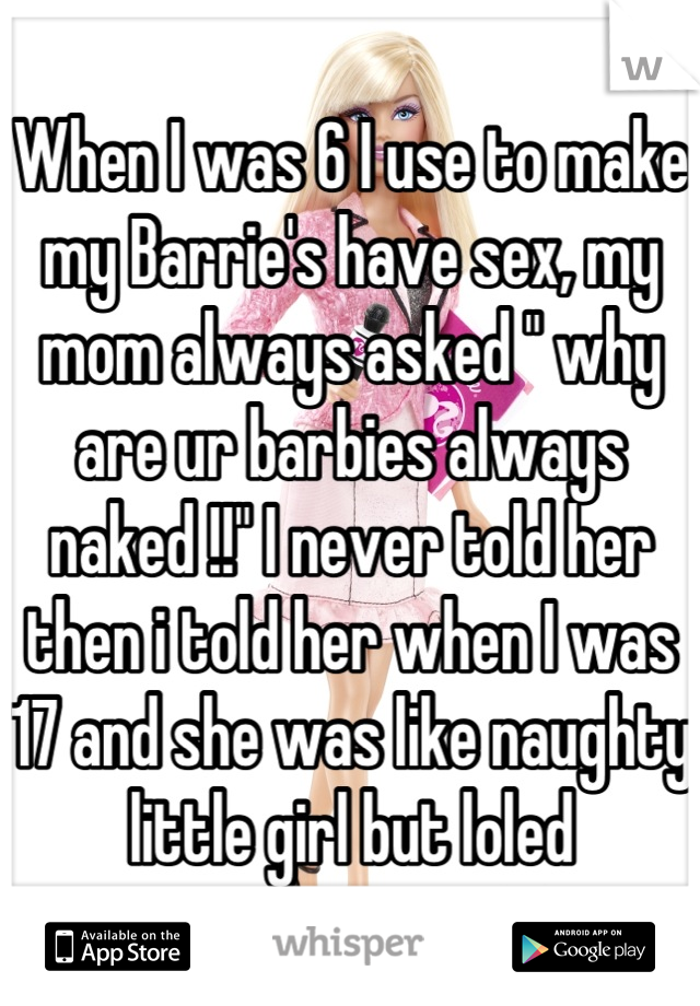 When I was 6 I use to make my Barrie's have sex, my mom always asked " why are ur barbies always naked !!" I never told her then i told her when I was 17 and she was like naughty little girl but loled