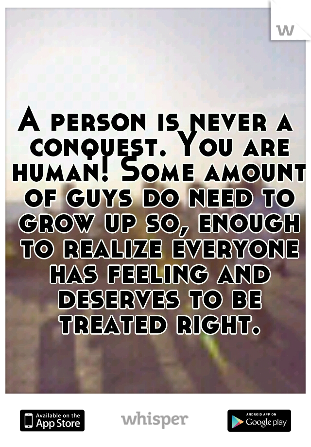 A person is never a conquest. You are human! Some amount of guys do need to grow up so, enough to realize everyone has feeling and deserves to be treated right.