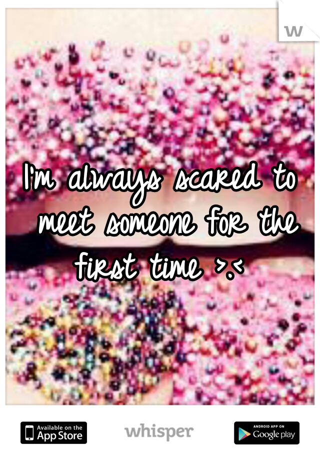 I'm always scared to meet someone for the first time >.< 